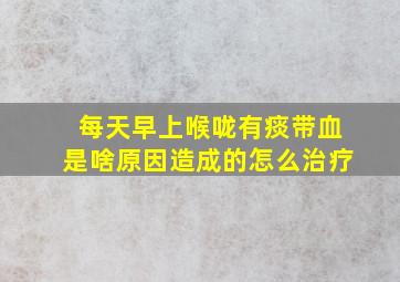 每天早上喉咙有痰带血是啥原因造成的怎么治疗