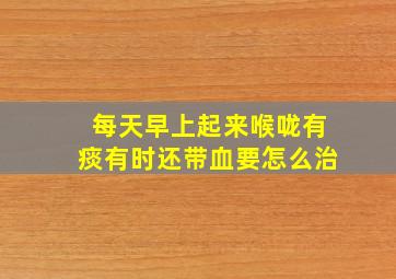 每天早上起来喉咙有痰有时还带血要怎么治