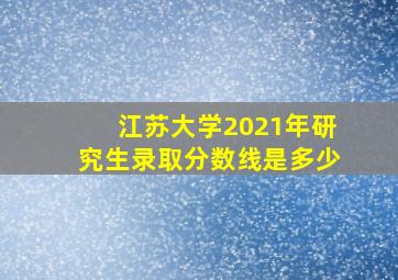 江苏大学2021年研究生录取分数线是多少