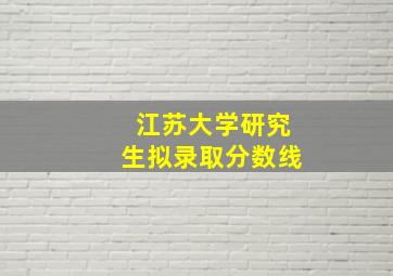 江苏大学研究生拟录取分数线