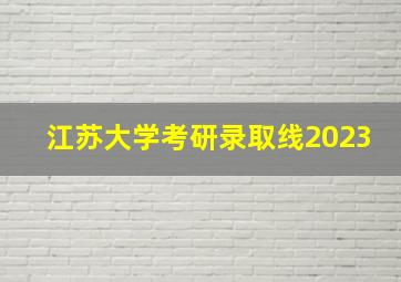 江苏大学考研录取线2023