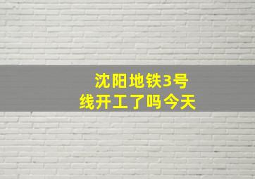 沈阳地铁3号线开工了吗今天