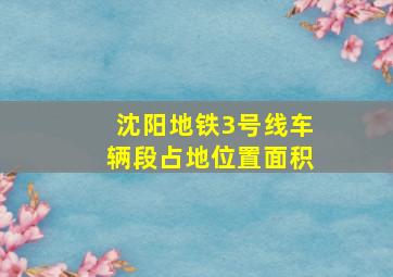 沈阳地铁3号线车辆段占地位置面积