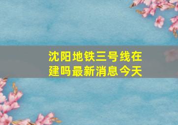 沈阳地铁三号线在建吗最新消息今天