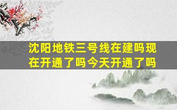 沈阳地铁三号线在建吗现在开通了吗今天开通了吗