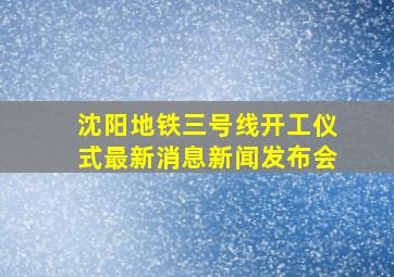 沈阳地铁三号线开工仪式最新消息新闻发布会