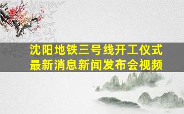 沈阳地铁三号线开工仪式最新消息新闻发布会视频