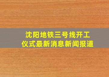 沈阳地铁三号线开工仪式最新消息新闻报道