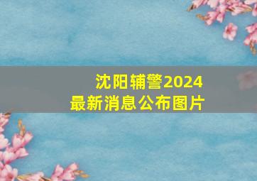 沈阳辅警2024最新消息公布图片