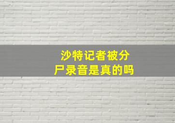 沙特记者被分尸录音是真的吗