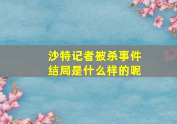 沙特记者被杀事件结局是什么样的呢