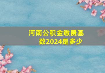 河南公积金缴费基数2024是多少