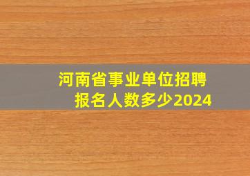 河南省事业单位招聘报名人数多少2024