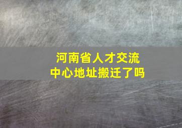 河南省人才交流中心地址搬迁了吗