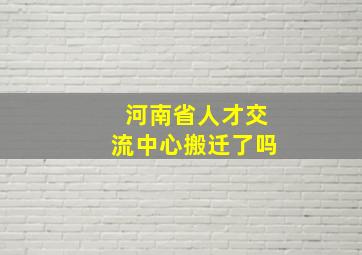 河南省人才交流中心搬迁了吗