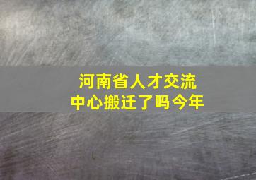 河南省人才交流中心搬迁了吗今年