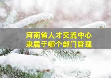 河南省人才交流中心隶属于哪个部门管理