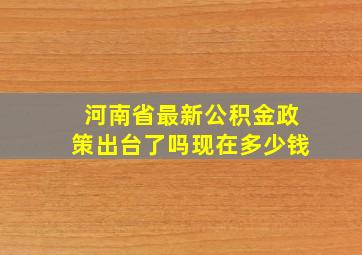 河南省最新公积金政策出台了吗现在多少钱