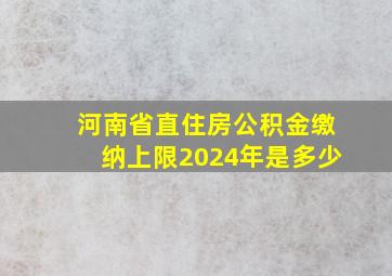 河南省直住房公积金缴纳上限2024年是多少