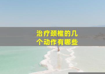 治疗颈椎的几个动作有哪些