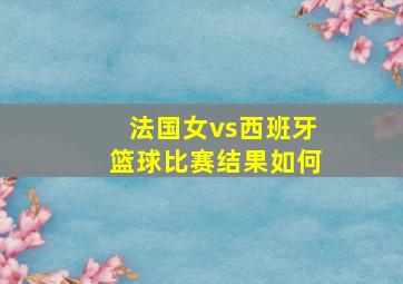 法国女vs西班牙篮球比赛结果如何