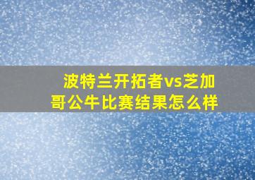 波特兰开拓者vs芝加哥公牛比赛结果怎么样