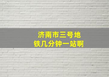 济南市三号地铁几分钟一站啊