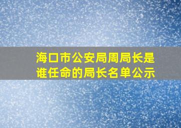 海口市公安局周局长是谁任命的局长名单公示