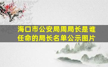 海口市公安局周局长是谁任命的局长名单公示图片