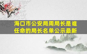 海口市公安局周局长是谁任命的局长名单公示最新