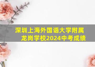 深圳上海外国语大学附属龙岗学校2024中考成绩