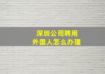 深圳公司聘用外国人怎么办理