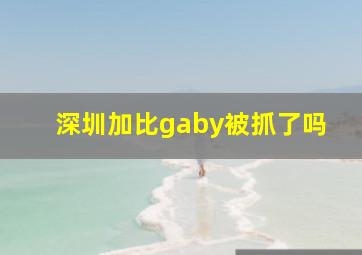 深圳加比gaby被抓了吗