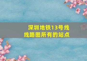 深圳地铁13号线线路图所有的站点