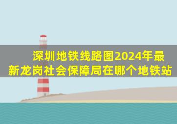 深圳地铁线路图2024年最新龙岗社会保障局在哪个地铁站