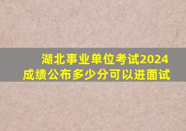 湖北事业单位考试2024成绩公布多少分可以进面试