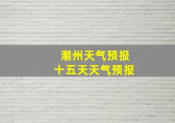 潮州天气预报十五天天气预报