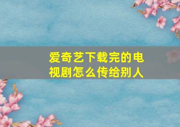 爱奇艺下载完的电视剧怎么传给别人