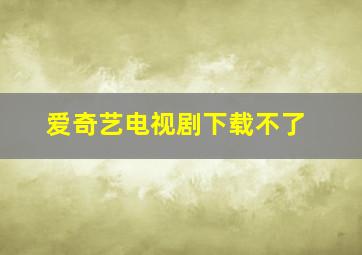 爱奇艺电视剧下载不了