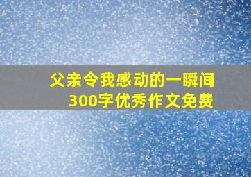 父亲令我感动的一瞬间300字优秀作文免费