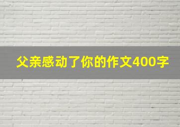 父亲感动了你的作文400字