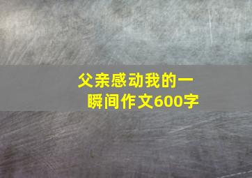 父亲感动我的一瞬间作文600字