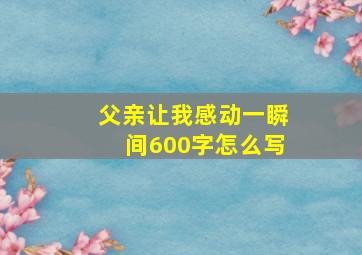 父亲让我感动一瞬间600字怎么写