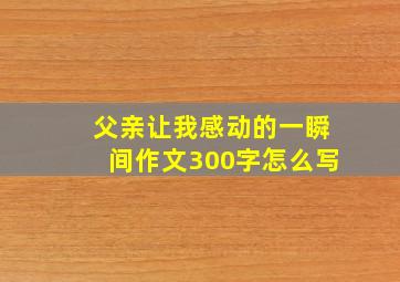 父亲让我感动的一瞬间作文300字怎么写