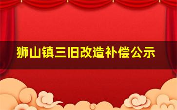 狮山镇三旧改造补偿公示