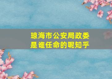 琼海市公安局政委是谁任命的呢知乎