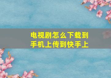 电视剧怎么下载到手机上传到快手上