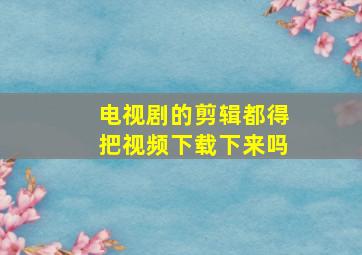 电视剧的剪辑都得把视频下载下来吗