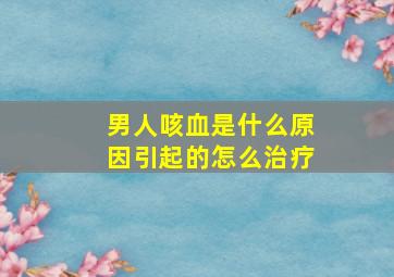 男人咳血是什么原因引起的怎么治疗