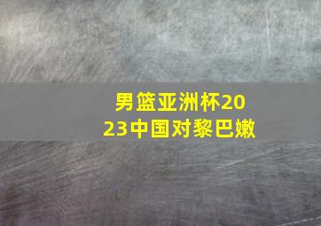 男篮亚洲杯2023中国对黎巴嫩